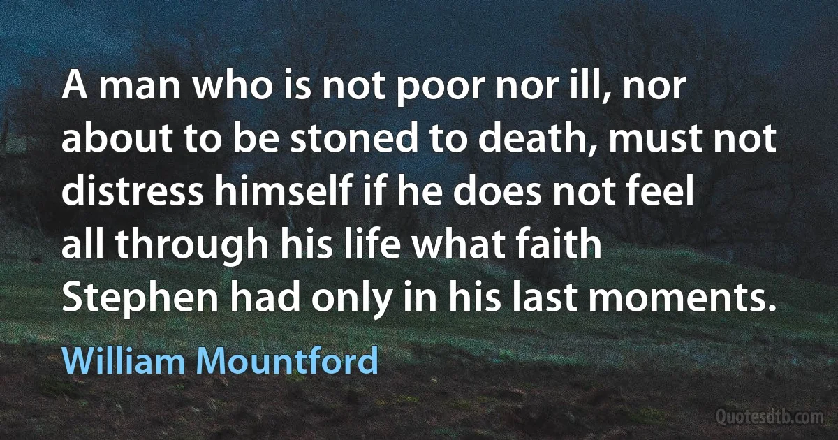 A man who is not poor nor ill, nor about to be stoned to death, must not distress himself if he does not feel all through his life what faith Stephen had only in his last moments. (William Mountford)