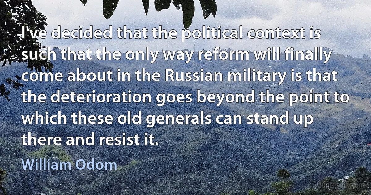 I've decided that the political context is such that the only way reform will finally come about in the Russian military is that the deterioration goes beyond the point to which these old generals can stand up there and resist it. (William Odom)