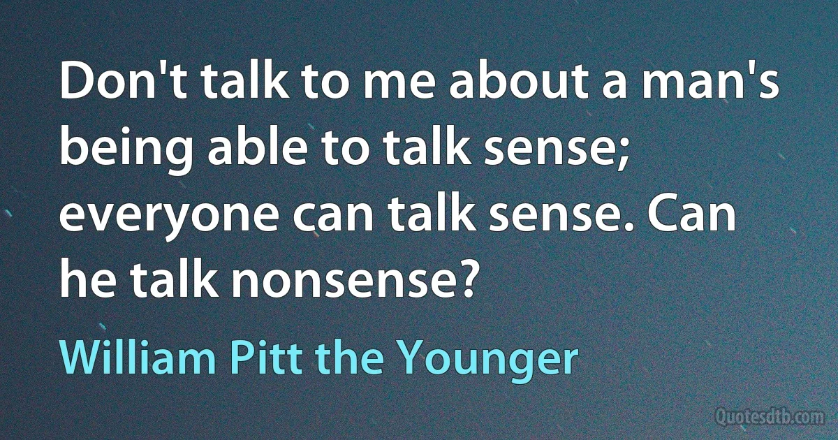 Don't talk to me about a man's being able to talk sense; everyone can talk sense. Can he talk nonsense? (William Pitt the Younger)