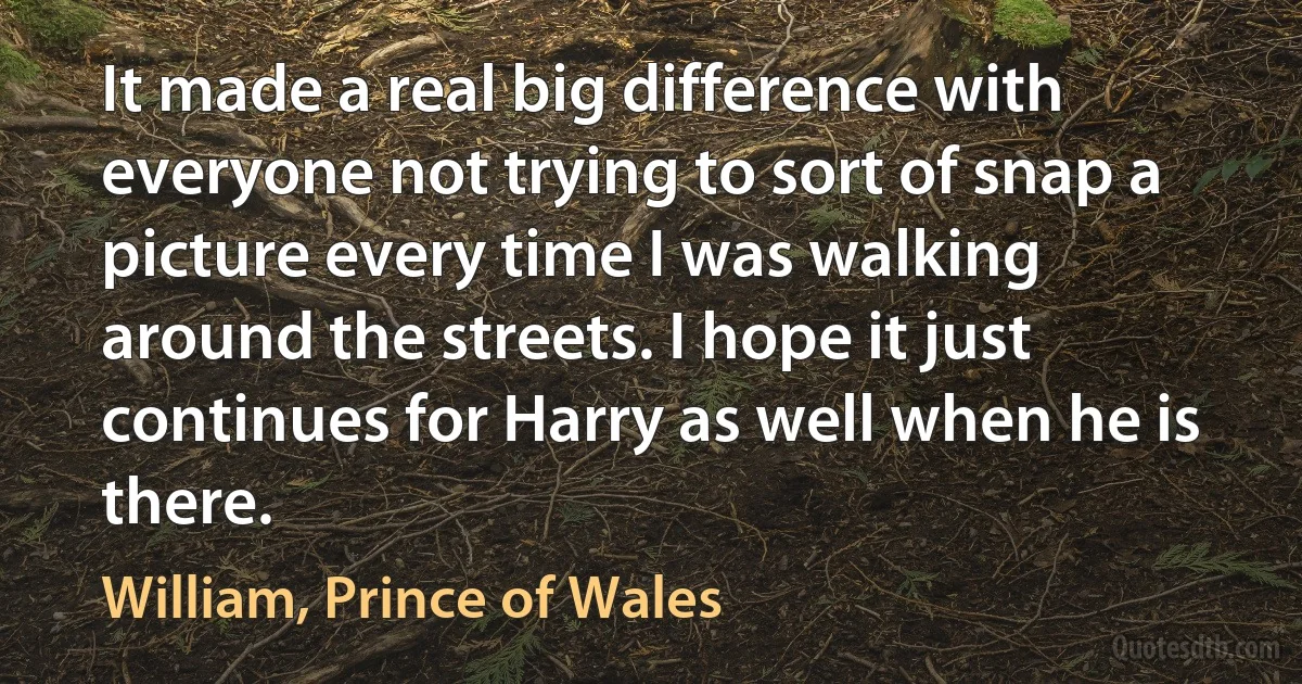 It made a real big difference with everyone not trying to sort of snap a picture every time I was walking around the streets. I hope it just continues for Harry as well when he is there. (William, Prince of Wales)