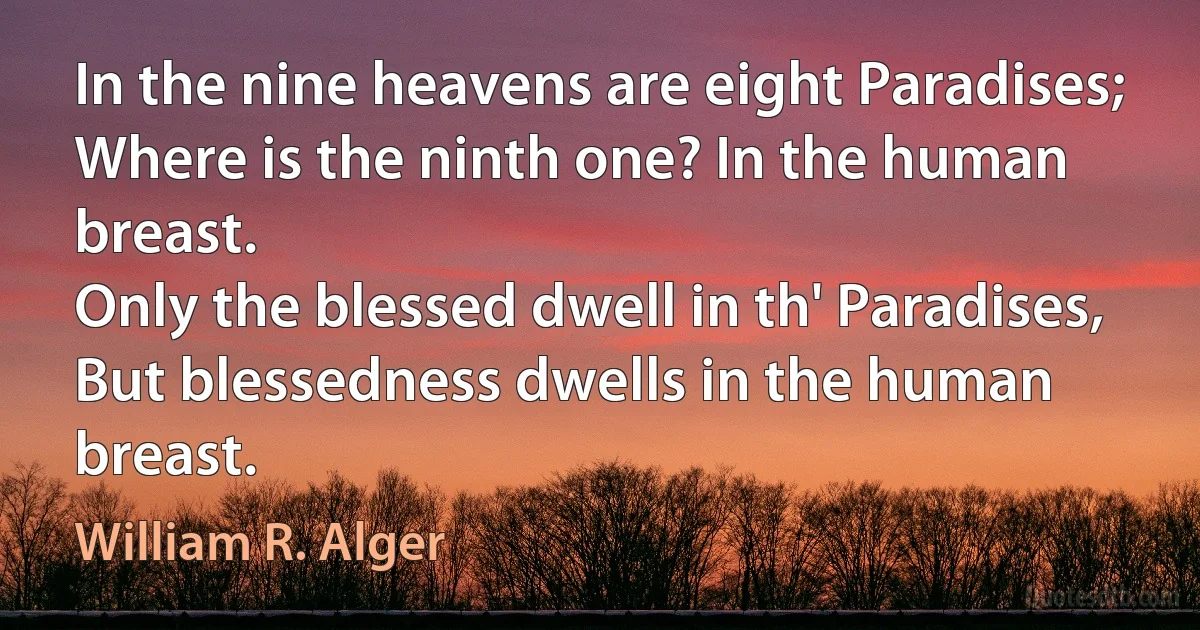 In the nine heavens are eight Paradises;
Where is the ninth one? In the human breast.
Only the blessed dwell in th' Paradises,
But blessedness dwells in the human breast. (William R. Alger)