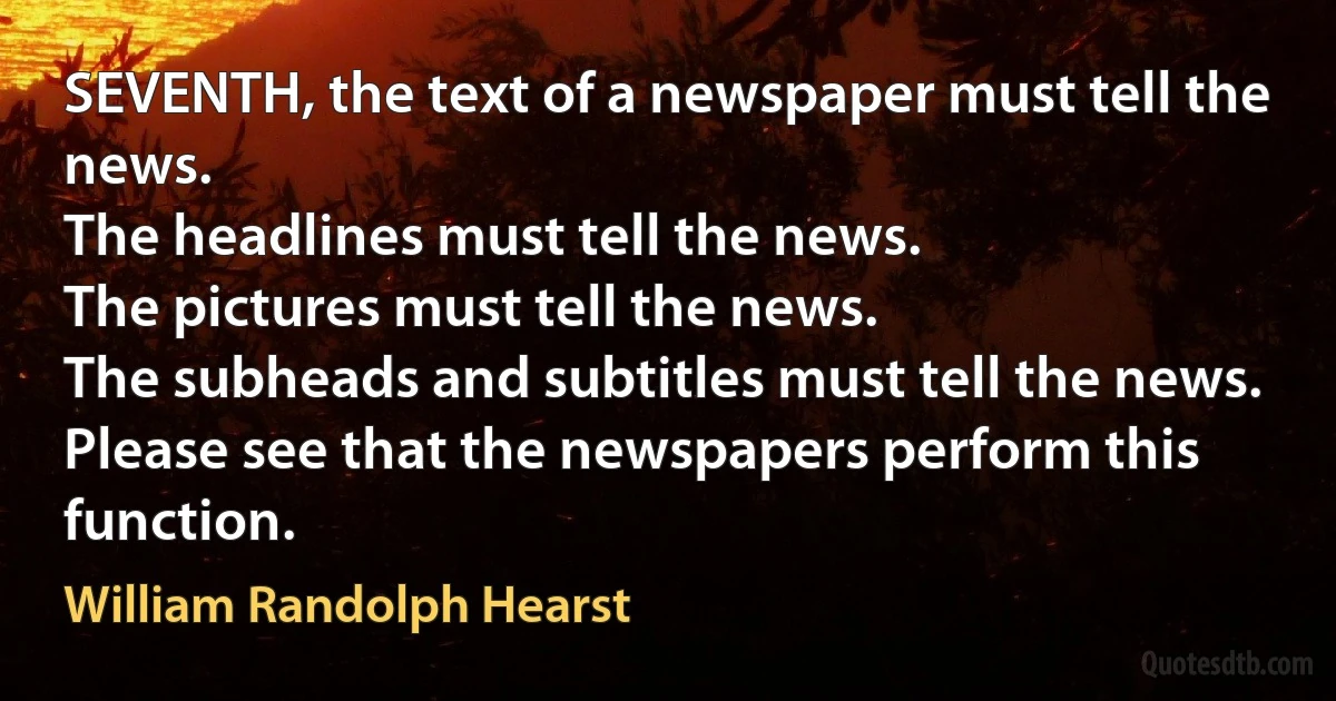 SEVENTH, the text of a newspaper must tell the news.
The headlines must tell the news.
The pictures must tell the news.
The subheads and subtitles must tell the news.
Please see that the newspapers perform this function. (William Randolph Hearst)