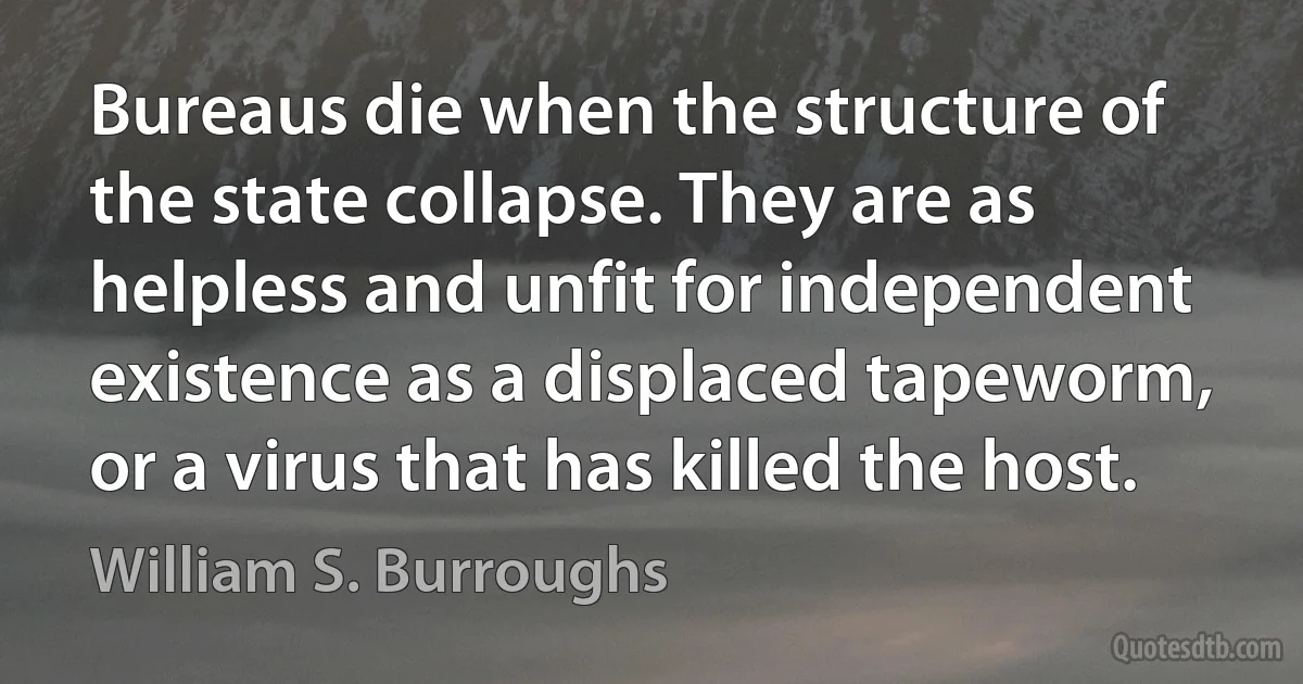 Bureaus die when the structure of the state collapse. They are as helpless and unfit for independent existence as a displaced tapeworm, or a virus that has killed the host. (William S. Burroughs)