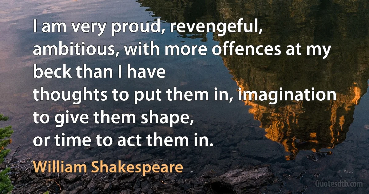 I am very proud, revengeful,
ambitious, with more offences at my beck than I have
thoughts to put them in, imagination to give them shape,
or time to act them in. (William Shakespeare)