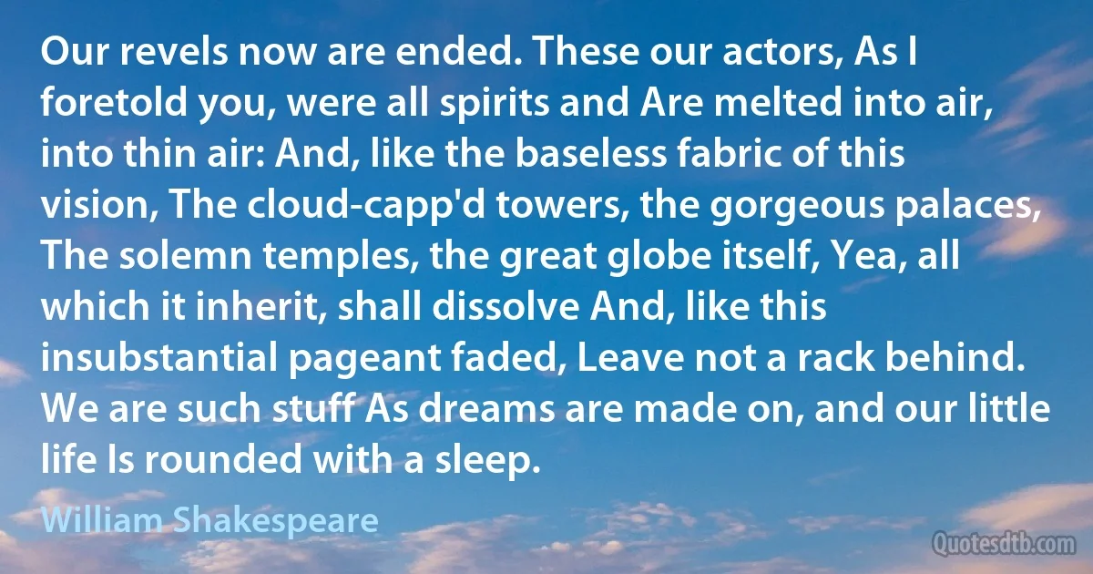 Our revels now are ended. These our actors, As I foretold you, were all spirits and Are melted into air, into thin air: And, like the baseless fabric of this vision, The cloud-capp'd towers, the gorgeous palaces, The solemn temples, the great globe itself, Yea, all which it inherit, shall dissolve And, like this insubstantial pageant faded, Leave not a rack behind. We are such stuff As dreams are made on, and our little life Is rounded with a sleep. (William Shakespeare)