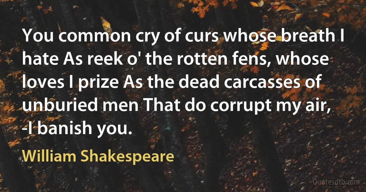 You common cry of curs whose breath I hate As reek o' the rotten fens, whose loves I prize As the dead carcasses of unburied men That do corrupt my air, -I banish you. (William Shakespeare)