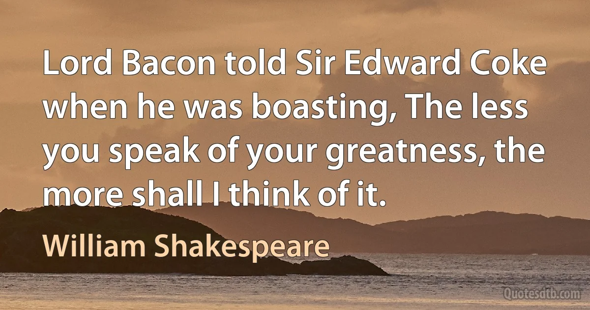 Lord Bacon told Sir Edward Coke when he was boasting, The less you speak of your greatness, the more shall I think of it. (William Shakespeare)