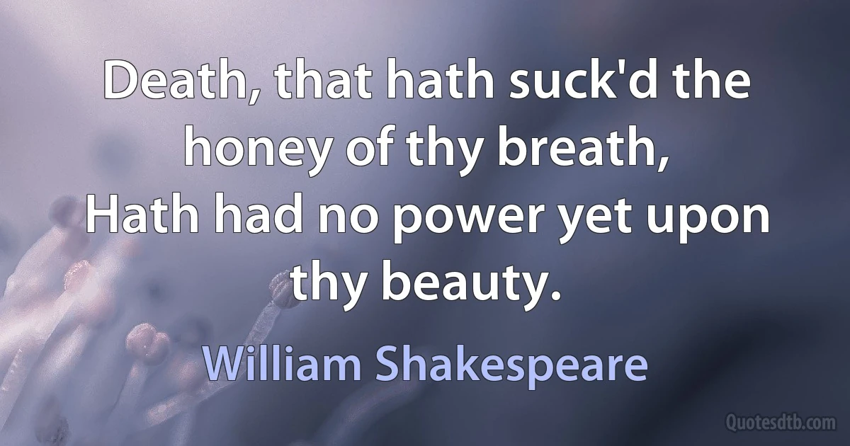 Death, that hath suck'd the honey of thy breath,
Hath had no power yet upon thy beauty. (William Shakespeare)