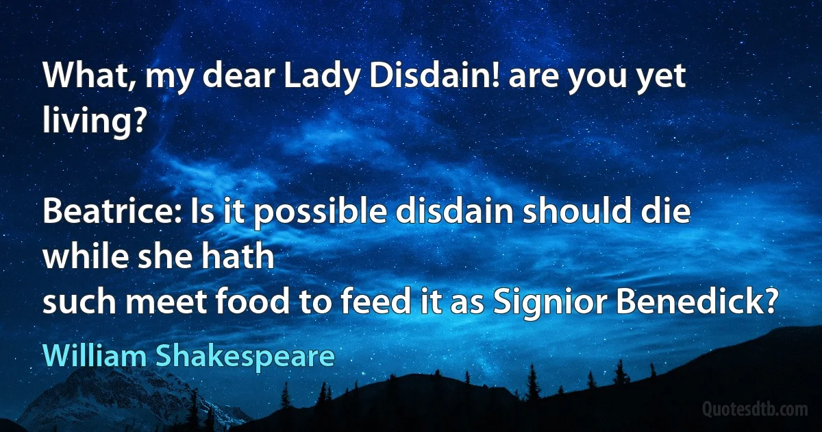 What, my dear Lady Disdain! are you yet living?

Beatrice: Is it possible disdain should die while she hath
such meet food to feed it as Signior Benedick? (William Shakespeare)