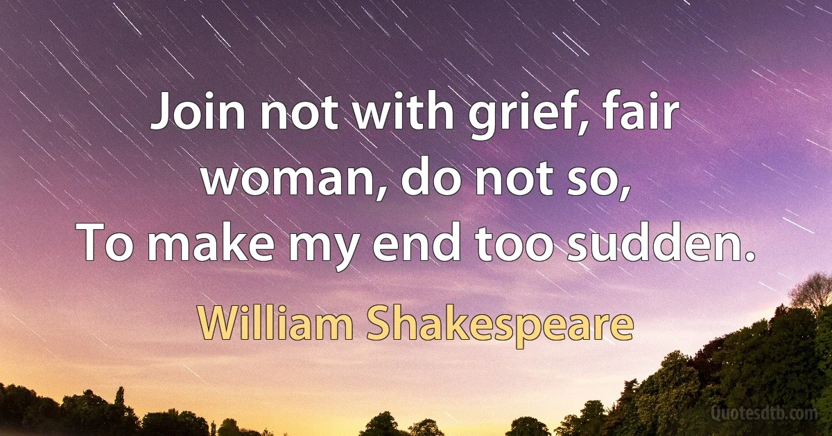 Join not with grief, fair woman, do not so,
To make my end too sudden. (William Shakespeare)