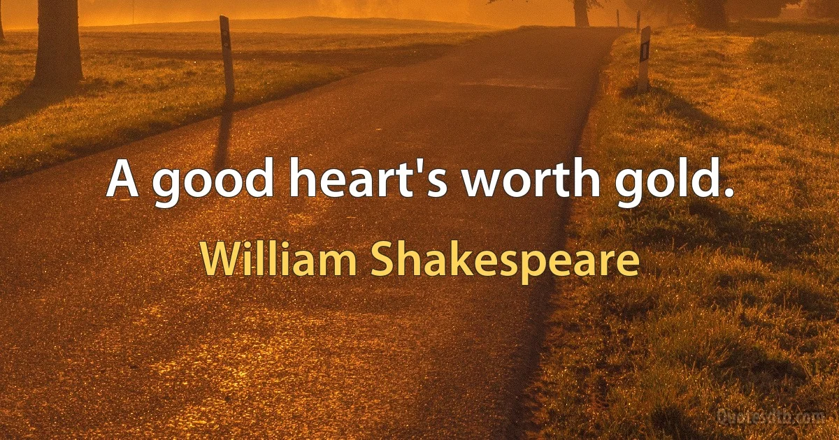 A good heart's worth gold. (William Shakespeare)