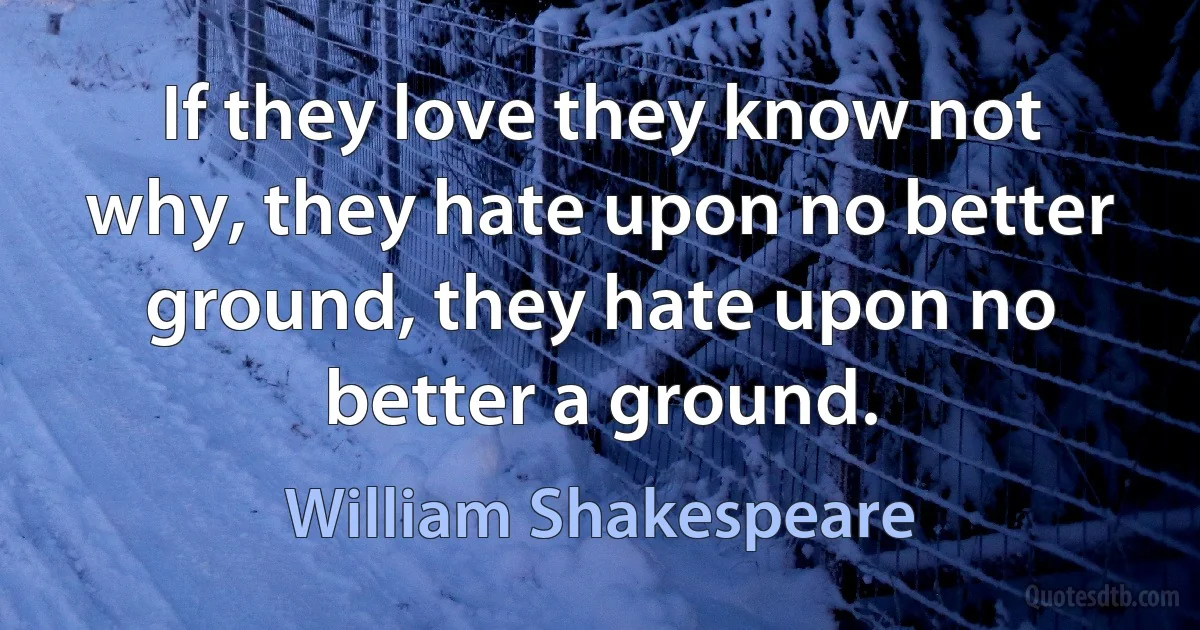 If they love they know not why, they hate upon no better ground, they hate upon no better a ground. (William Shakespeare)