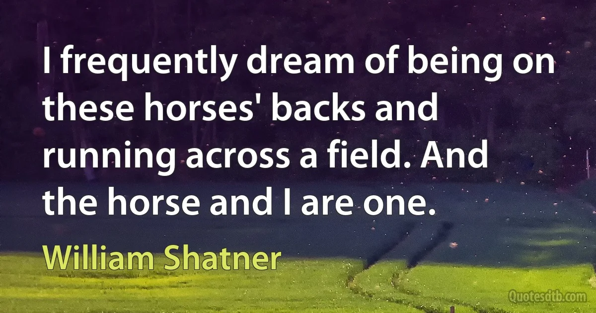 I frequently dream of being on these horses' backs and running across a field. And the horse and I are one. (William Shatner)