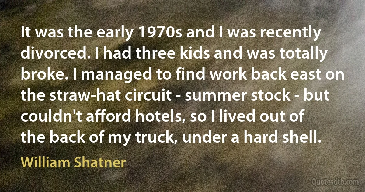 It was the early 1970s and I was recently divorced. I had three kids and was totally broke. I managed to find work back east on the straw-hat circuit - summer stock - but couldn't afford hotels, so I lived out of the back of my truck, under a hard shell. (William Shatner)