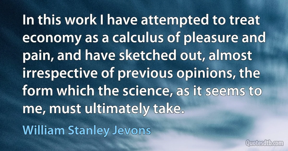 In this work I have attempted to treat economy as a calculus of pleasure and pain, and have sketched out, almost irrespective of previous opinions, the form which the science, as it seems to me, must ultimately take. (William Stanley Jevons)