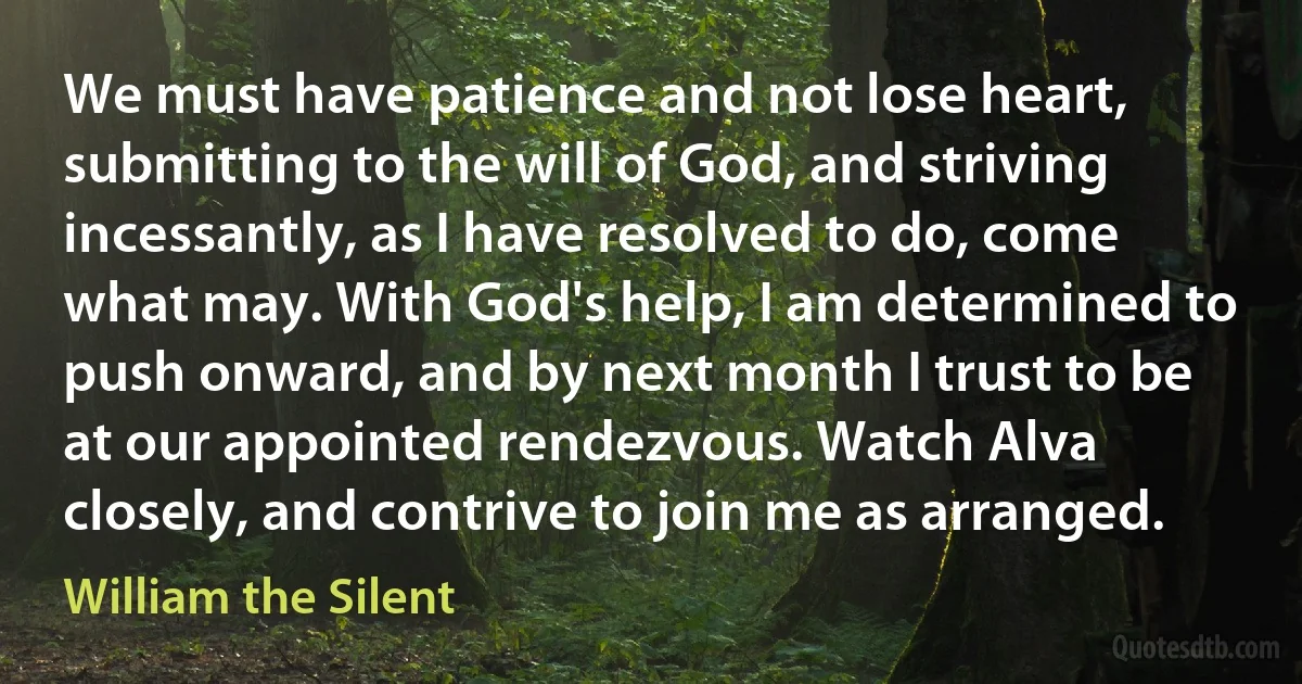 We must have patience and not lose heart, submitting to the will of God, and striving incessantly, as I have resolved to do, come what may. With God's help, I am determined to push onward, and by next month I trust to be at our appointed rendezvous. Watch Alva closely, and contrive to join me as arranged. (William the Silent)