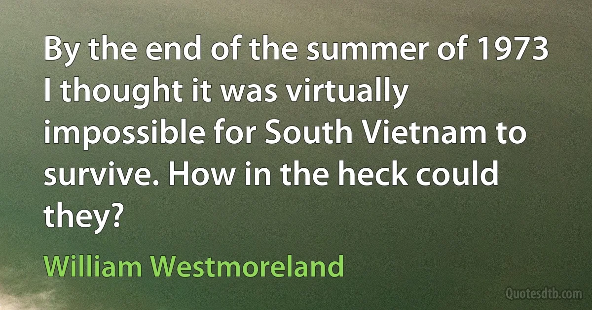 By the end of the summer of 1973 I thought it was virtually impossible for South Vietnam to survive. How in the heck could they? (William Westmoreland)