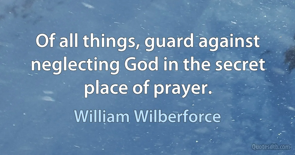 Of all things, guard against neglecting God in the secret place of prayer. (William Wilberforce)