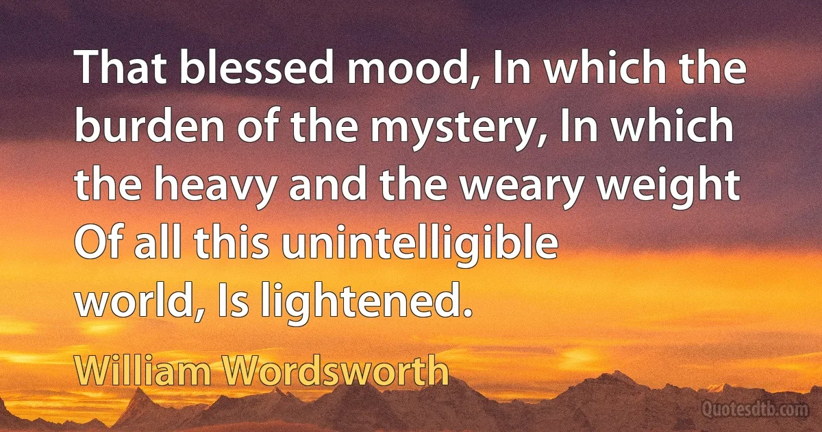 That blessed mood, In which the burden of the mystery, In which the heavy and the weary weight Of all this unintelligible world, Is lightened. (William Wordsworth)