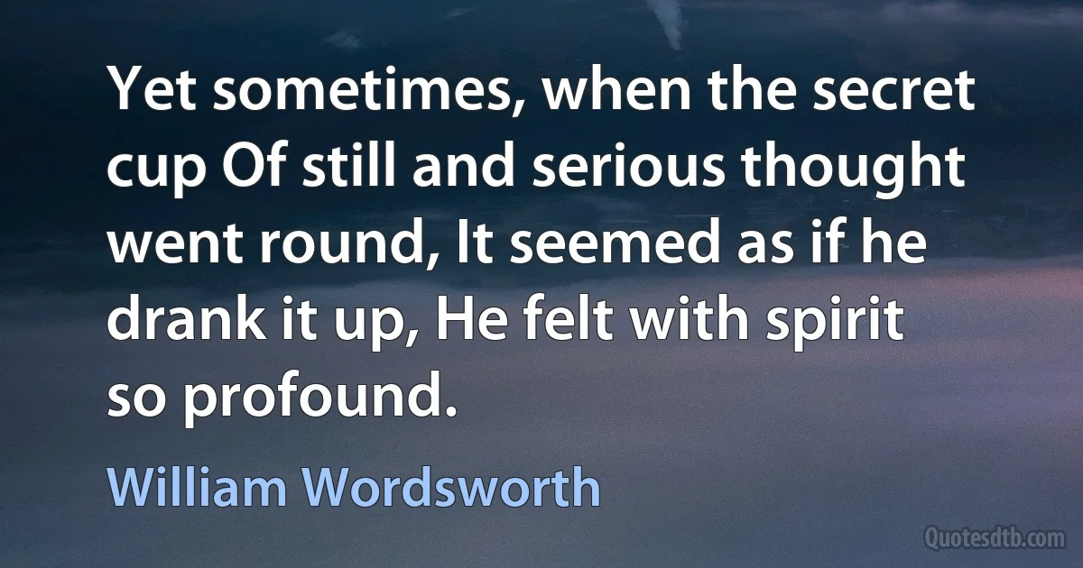 Yet sometimes, when the secret cup Of still and serious thought went round, It seemed as if he drank it up, He felt with spirit so profound. (William Wordsworth)