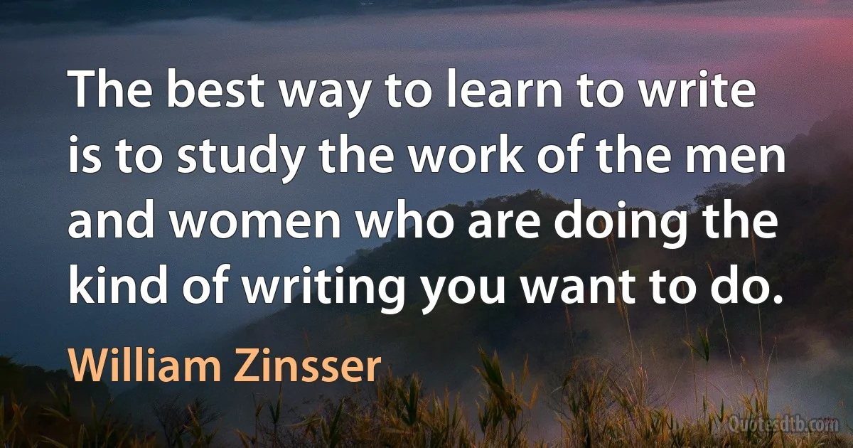 The best way to learn to write is to study the work of the men and women who are doing the kind of writing you want to do. (William Zinsser)