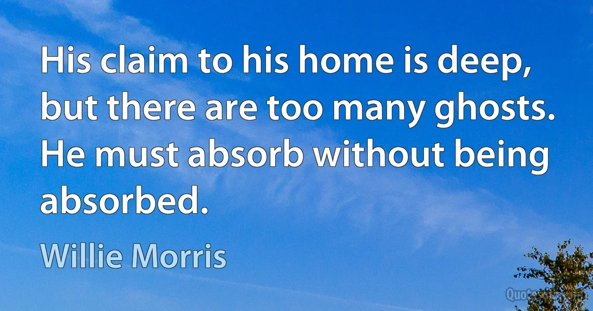 His claim to his home is deep, but there are too many ghosts. He must absorb without being absorbed. (Willie Morris)