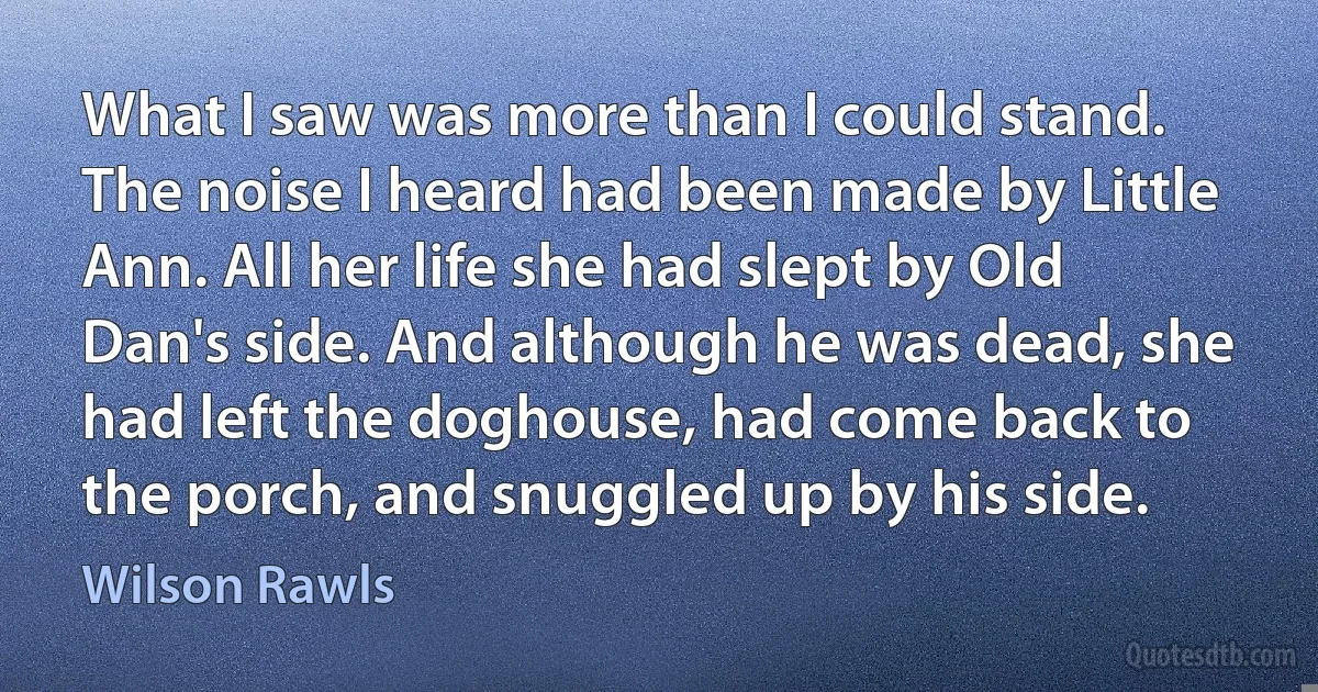 What I saw was more than I could stand. The noise I heard had been made by Little Ann. All her life she had slept by Old Dan's side. And although he was dead, she had left the doghouse, had come back to the porch, and snuggled up by his side. (Wilson Rawls)