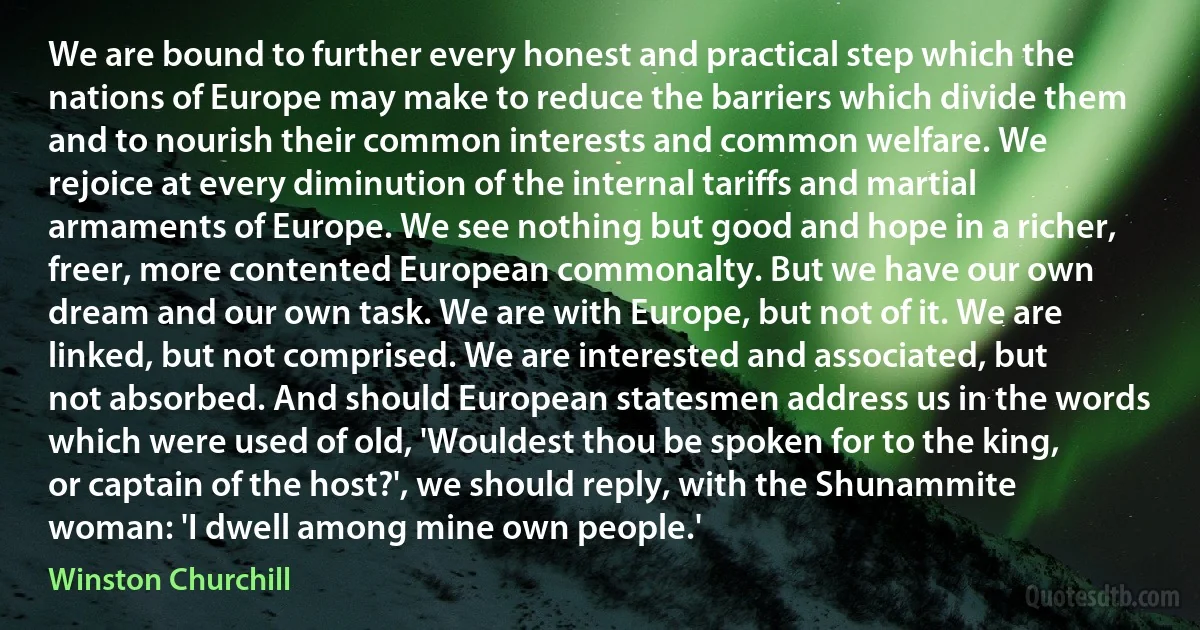 We are bound to further every honest and practical step which the nations of Europe may make to reduce the barriers which divide them and to nourish their common interests and common welfare. We rejoice at every diminution of the internal tariffs and martial armaments of Europe. We see nothing but good and hope in a richer, freer, more contented European commonalty. But we have our own dream and our own task. We are with Europe, but not of it. We are linked, but not comprised. We are interested and associated, but not absorbed. And should European statesmen address us in the words which were used of old, 'Wouldest thou be spoken for to the king, or captain of the host?', we should reply, with the Shunammite woman: 'I dwell among mine own people.' (Winston Churchill)