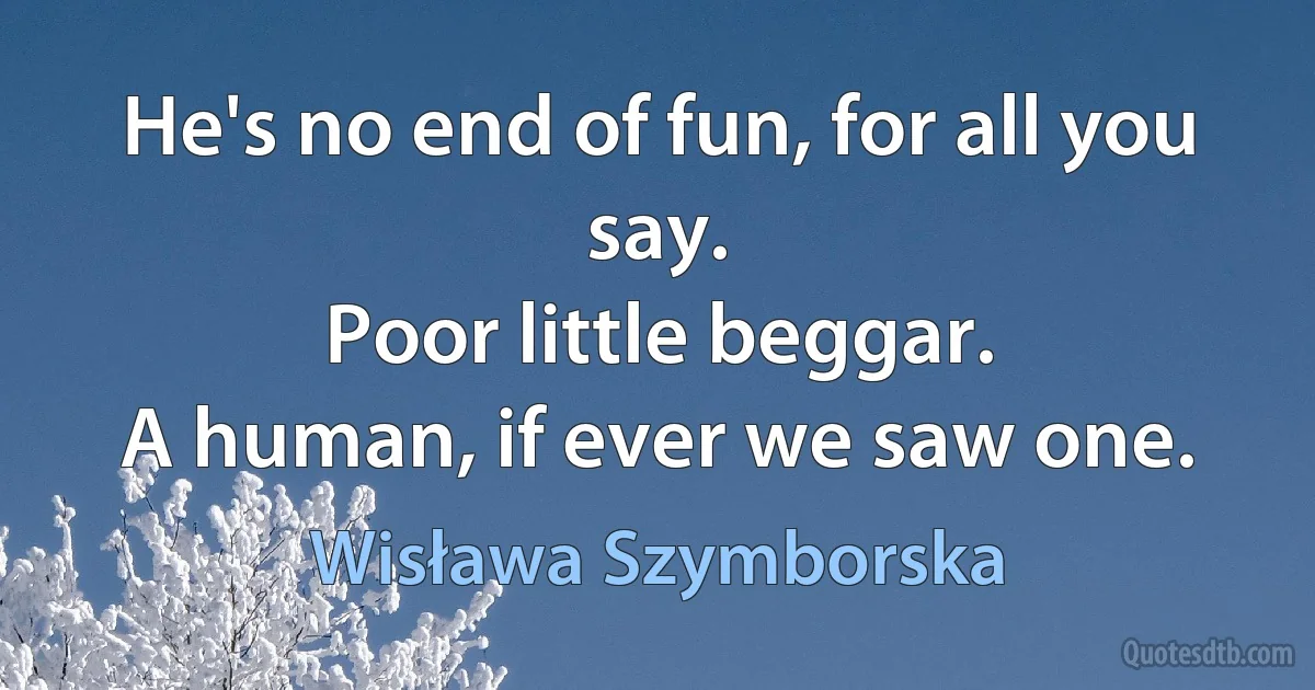 He's no end of fun, for all you say.
Poor little beggar.
A human, if ever we saw one. (Wisława Szymborska)