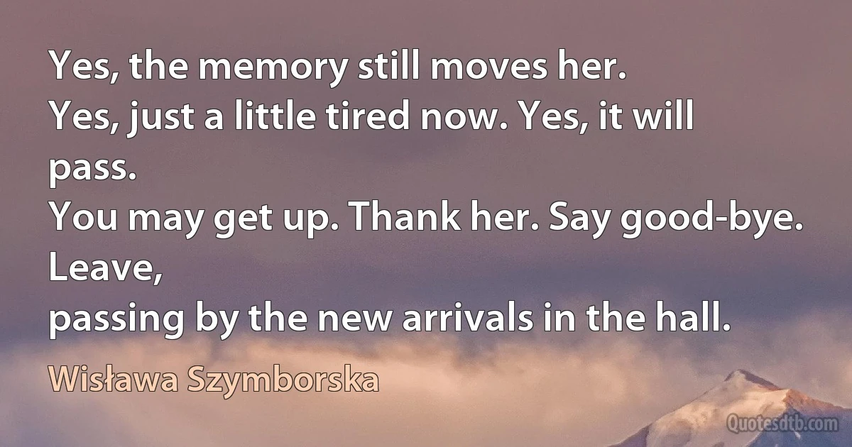 Yes, the memory still moves her.
Yes, just a little tired now. Yes, it will pass.
You may get up. Thank her. Say good-bye. Leave,
passing by the new arrivals in the hall. (Wisława Szymborska)