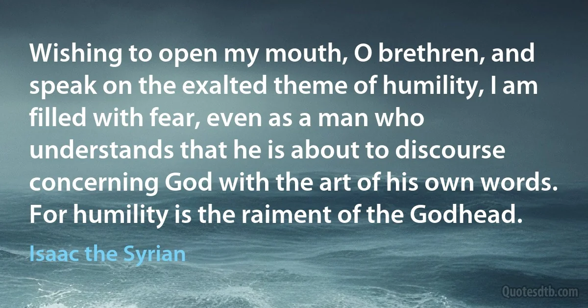 Wishing to open my mouth, O brethren, and speak on the exalted theme of humility, I am filled with fear, even as a man who understands that he is about to discourse concerning God with the art of his own words. For humility is the raiment of the Godhead. (Isaac the Syrian)