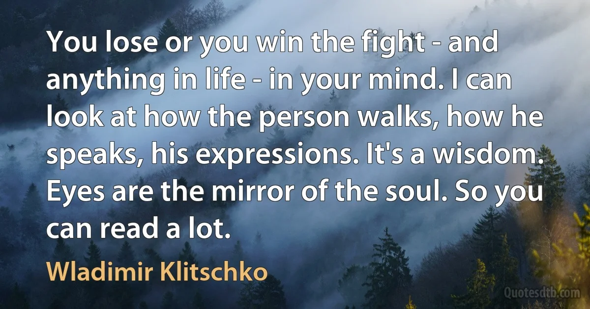 You lose or you win the fight - and anything in life - in your mind. I can look at how the person walks, how he speaks, his expressions. It's a wisdom. Eyes are the mirror of the soul. So you can read a lot. (Wladimir Klitschko)