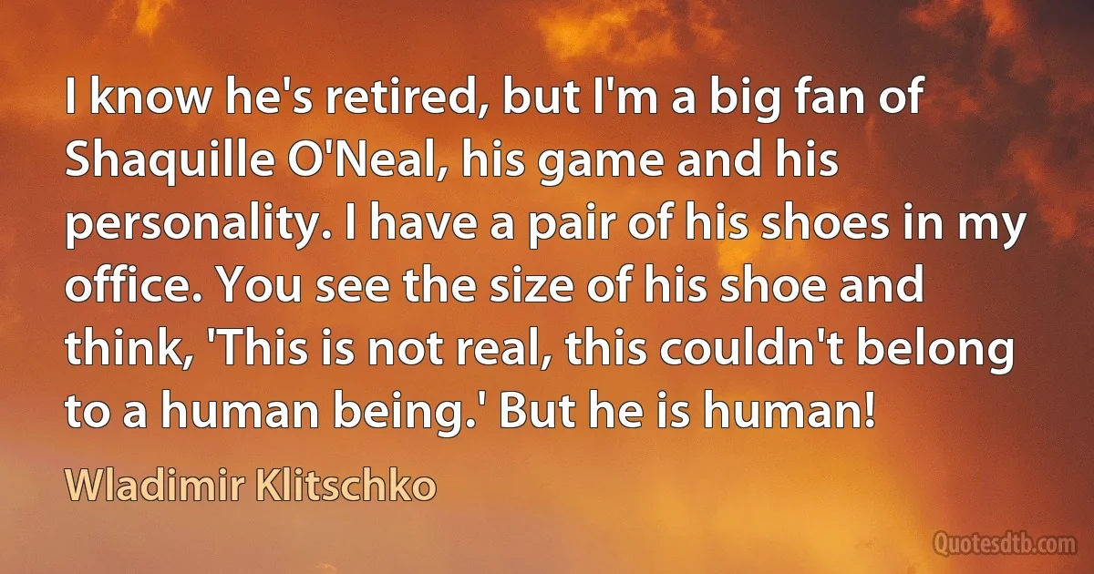 I know he's retired, but I'm a big fan of Shaquille O'Neal, his game and his personality. I have a pair of his shoes in my office. You see the size of his shoe and think, 'This is not real, this couldn't belong to a human being.' But he is human! (Wladimir Klitschko)