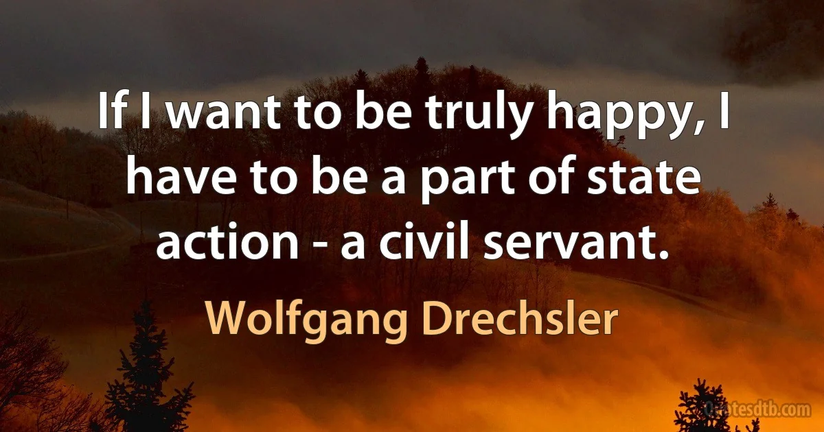 If I want to be truly happy, I have to be a part of state action - a civil servant. (Wolfgang Drechsler)