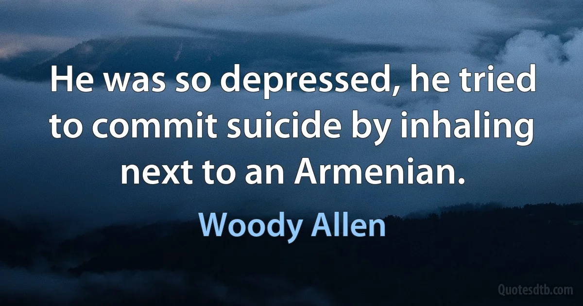 He was so depressed, he tried to commit suicide by inhaling next to an Armenian. (Woody Allen)