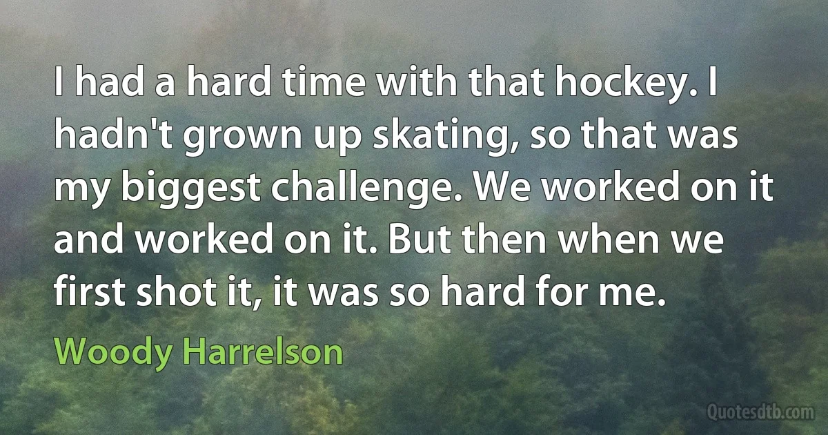 I had a hard time with that hockey. I hadn't grown up skating, so that was my biggest challenge. We worked on it and worked on it. But then when we first shot it, it was so hard for me. (Woody Harrelson)