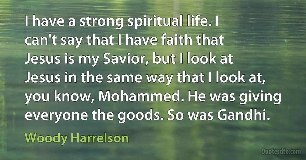 I have a strong spiritual life. I can't say that I have faith that Jesus is my Savior, but I look at Jesus in the same way that I look at, you know, Mohammed. He was giving everyone the goods. So was Gandhi. (Woody Harrelson)