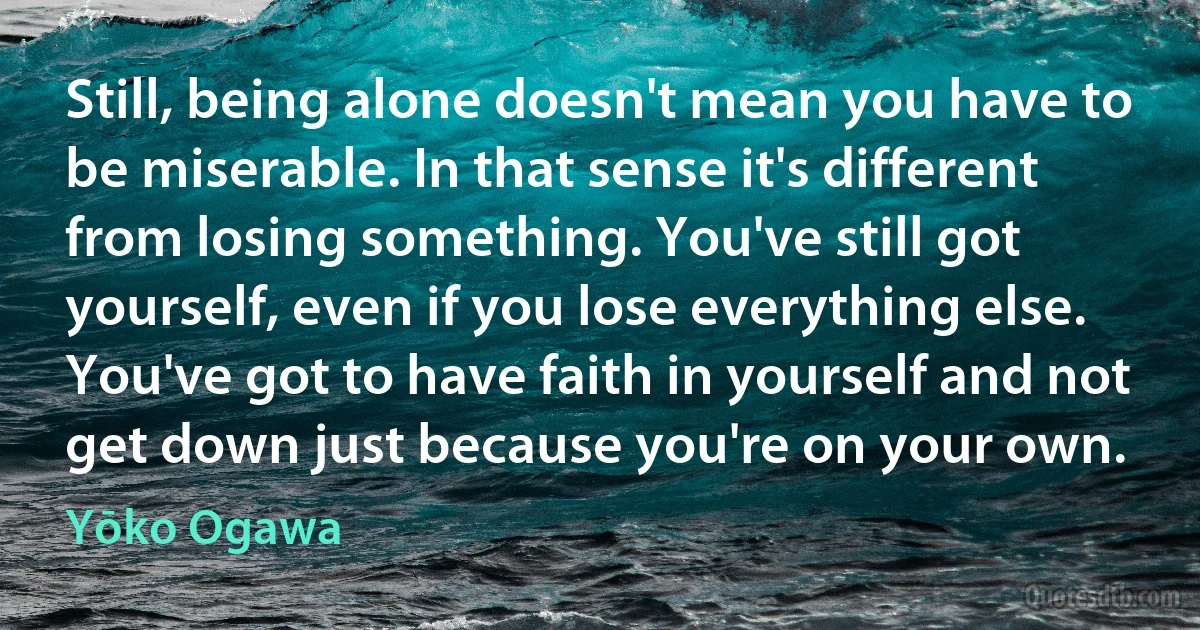 Still, being alone doesn't mean you have to be miserable. In that sense it's different from losing something. You've still got yourself, even if you lose everything else. You've got to have faith in yourself and not get down just because you're on your own. (Yōko Ogawa)