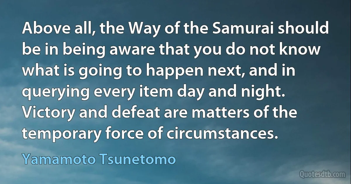 Above all, the Way of the Samurai should be in being aware that you do not know what is going to happen next, and in querying every item day and night. Victory and defeat are matters of the temporary force of circumstances. (Yamamoto Tsunetomo)