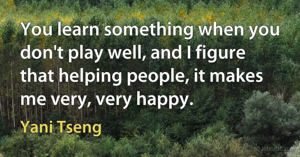 You learn something when you don't play well, and I figure that helping people, it makes me very, very happy. (Yani Tseng)