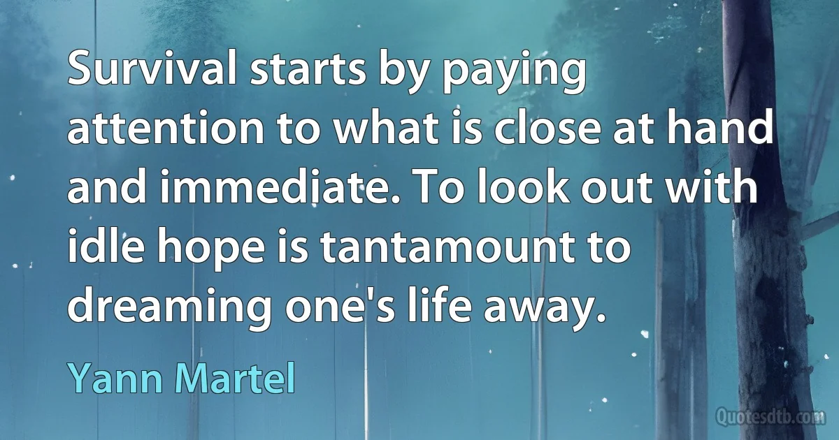 Survival starts by paying attention to what is close at hand and immediate. To look out with idle hope is tantamount to dreaming one's life away. (Yann Martel)