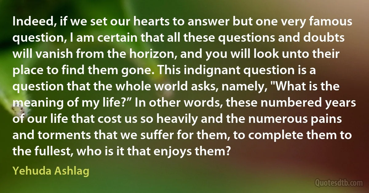 Indeed, if we set our hearts to answer but one very famous question, I am certain that all these questions and doubts will vanish from the horizon, and you will look unto their place to find them gone. This indignant question is a question that the whole world asks, namely, "What is the meaning of my life?” In other words, these numbered years of our life that cost us so heavily and the numerous pains and torments that we suffer for them, to complete them to the fullest, who is it that enjoys them? (Yehuda Ashlag)