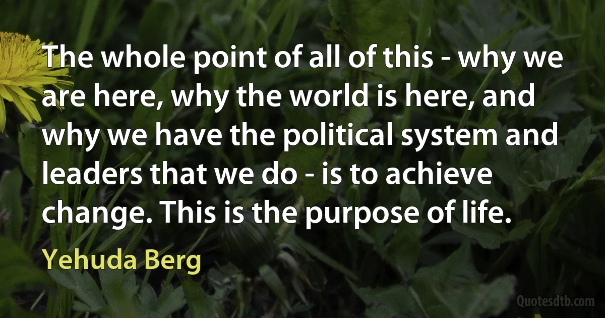 The whole point of all of this - why we are here, why the world is here, and why we have the political system and leaders that we do - is to achieve change. This is the purpose of life. (Yehuda Berg)