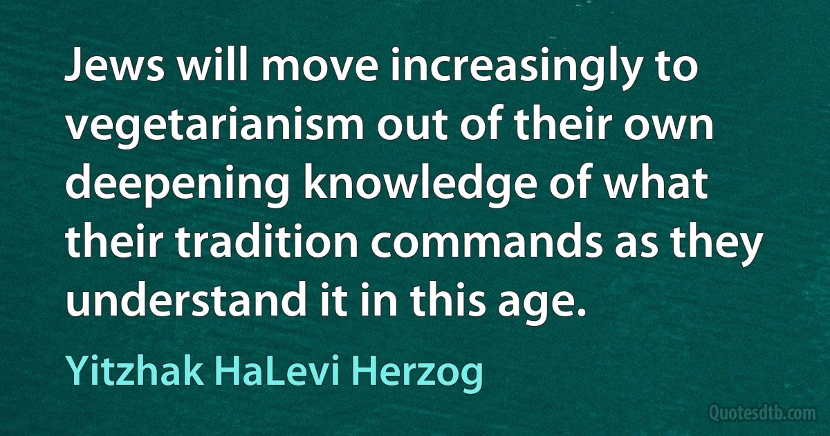 Jews will move increasingly to vegetarianism out of their own deepening knowledge of what their tradition commands as they understand it in this age. (Yitzhak HaLevi Herzog)