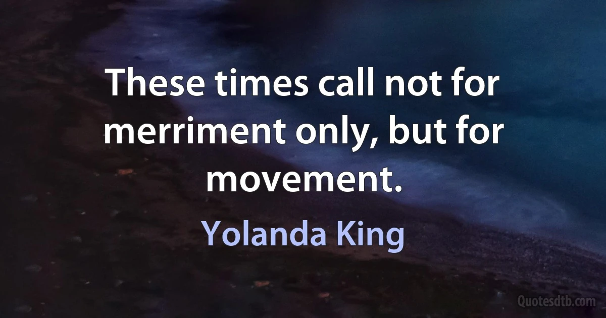 These times call not for merriment only, but for movement. (Yolanda King)