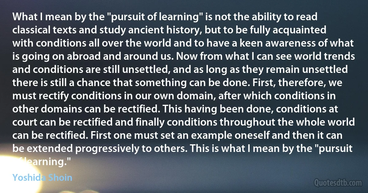 What I mean by the "pursuit of learning" is not the ability to read classical texts and study ancient history, but to be fully acquainted with conditions all over the world and to have a keen awareness of what is going on abroad and around us. Now from what I can see world trends and conditions are still unsettled, and as long as they remain unsettled there is still a chance that something can be done. First, therefore, we must rectify conditions in our own domain, after which conditions in other domains can be rectified. This having been done, conditions at court can be rectified and finally conditions throughout the whole world can be rectified. First one must set an example oneself and then it can be extended progressively to others. This is what I mean by the "pursuit of learning." (Yoshida Shoin)