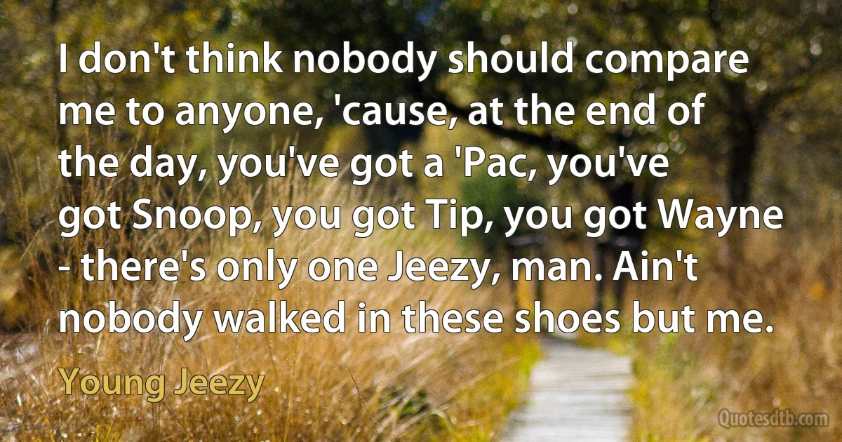 I don't think nobody should compare me to anyone, 'cause, at the end of the day, you've got a 'Pac, you've got Snoop, you got Tip, you got Wayne - there's only one Jeezy, man. Ain't nobody walked in these shoes but me. (Young Jeezy)