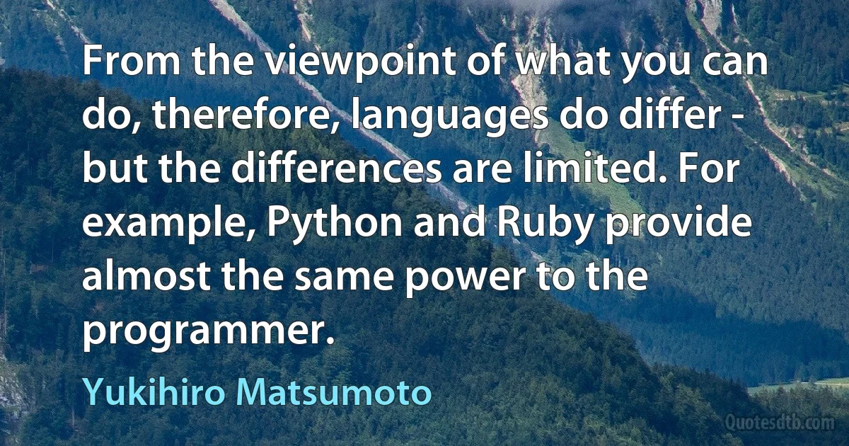 From the viewpoint of what you can do, therefore, languages do differ - but the differences are limited. For example, Python and Ruby provide almost the same power to the programmer. (Yukihiro Matsumoto)