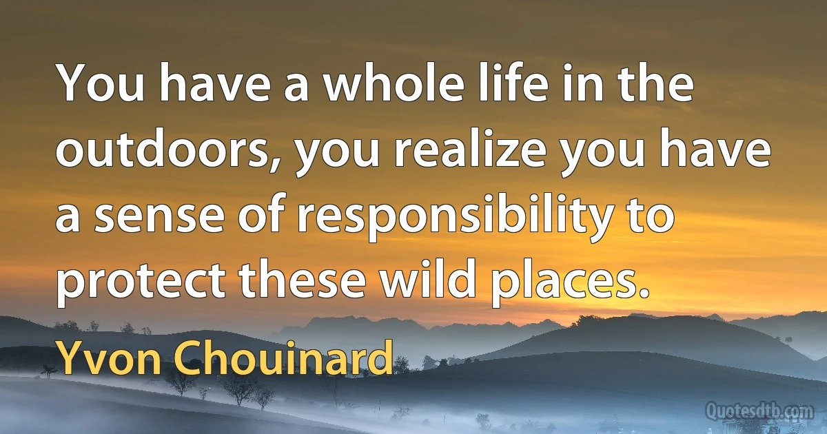 You have a whole life in the outdoors, you realize you have a sense of responsibility to protect these wild places. (Yvon Chouinard)