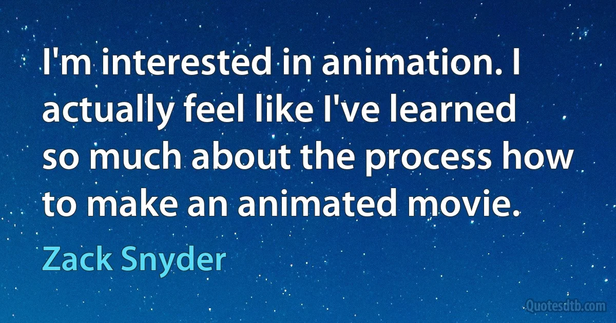 I'm interested in animation. I actually feel like I've learned so much about the process how to make an animated movie. (Zack Snyder)